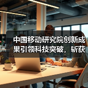 中国移动研究院创新成果引领科技突破,斩获世界互联网大会杰出贡献奖 中国移动研究院创新成果引领科技突破,斩获世界互联网大会杰出贡献奖